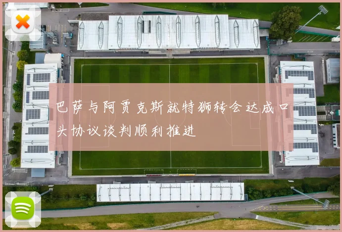 巴萨与阿贾克斯就特狮转会达成口头协议谈判顺利推进