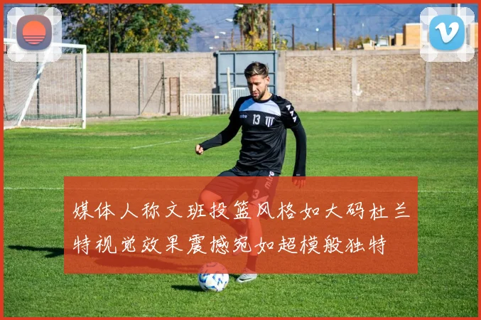 媒体人称文班投篮风格如大码杜兰特视觉效果震撼宛如超模般独特