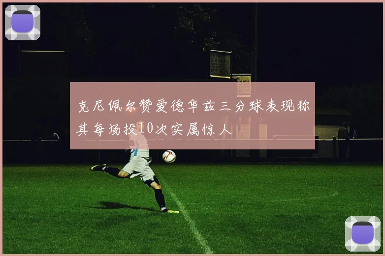 克尼佩尔赞爱德华兹三分球表现称其每场投10次实属惊人
