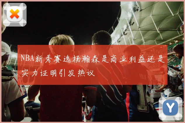 NBA新秀赛选杨瀚森是商业利益还是实力证明引发热议