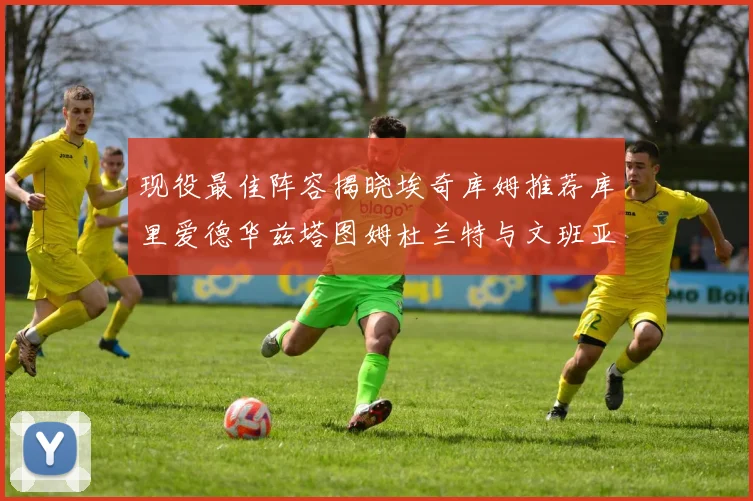 现役最佳阵容揭晓埃奇库姆推荐库里爱德华兹塔图姆杜兰特与文班亚马