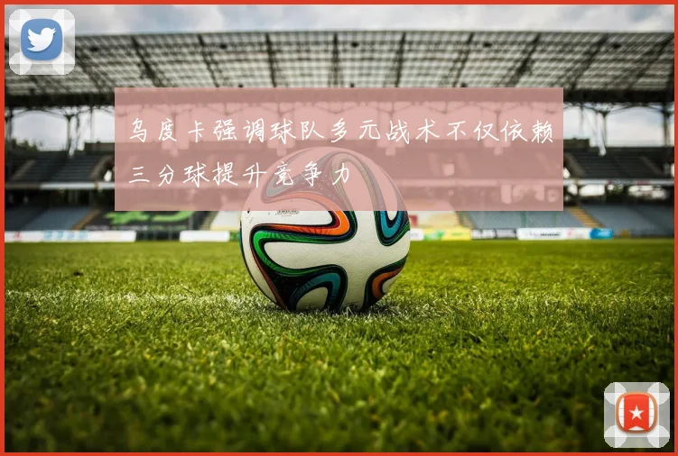 乌度卡强调球队多元战术不仅依赖三分球提升竞争力
