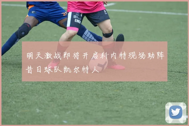 明天激战即将开启科内特现场助阵昔日球队凯尔特人