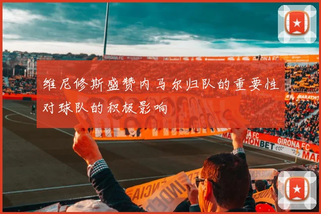 维尼修斯盛赞内马尔归队的重要性对球队的积极影响