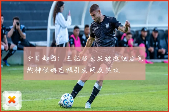 今日趣图：王钰栋头发被遮住后竟然神似姆巴佩引发网友热议