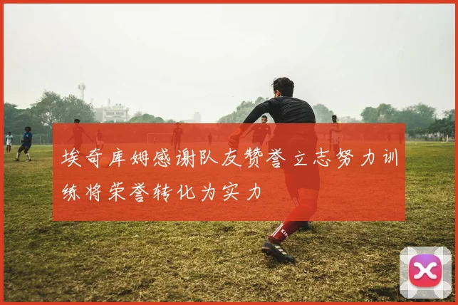 埃奇库姆感谢队友赞誉立志努力训练将荣誉转化为实力