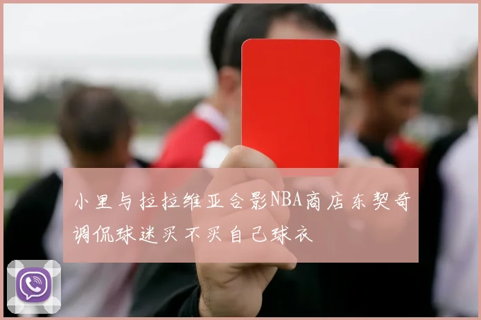 小里与拉拉维亚合影NBA商店东契奇调侃球迷买不买自己球衣