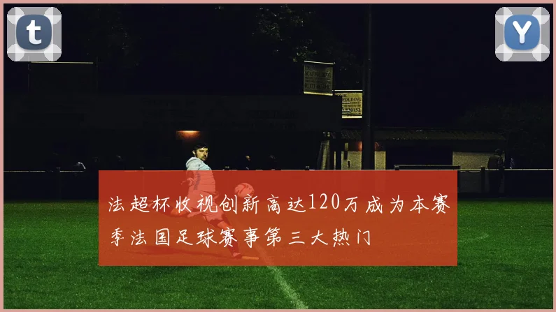 法超杯收视创新高达120万成为本赛季法国足球赛事第三大热门