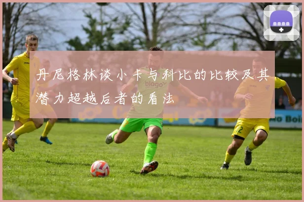 丹尼格林谈小卡与科比的比较及其潜力超越后者的看法