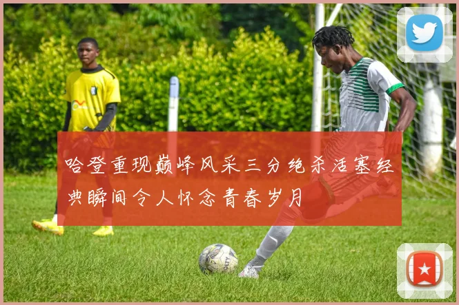哈登重现巅峰风采三分绝杀活塞经典瞬间令人怀念青春岁月