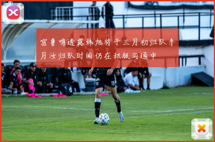 宫鲁鸣透露韩旭将于三月初归队李月汝归队时间仍在积极沟通中