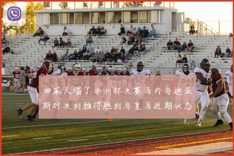 回家天塌了非洲杯决赛马内与迪亚斯对决利雅得胜利与皇马近期状态堪忧