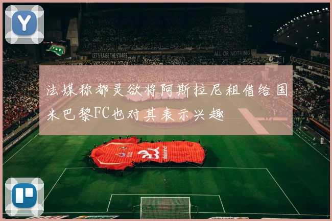 法媒称都灵欲将阿斯拉尼租借给国米巴黎FC也对其表示兴趣