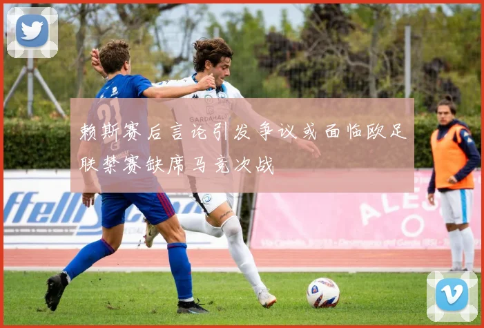 赖斯赛后言论引发争议或面临欧足联禁赛缺席马竞次战