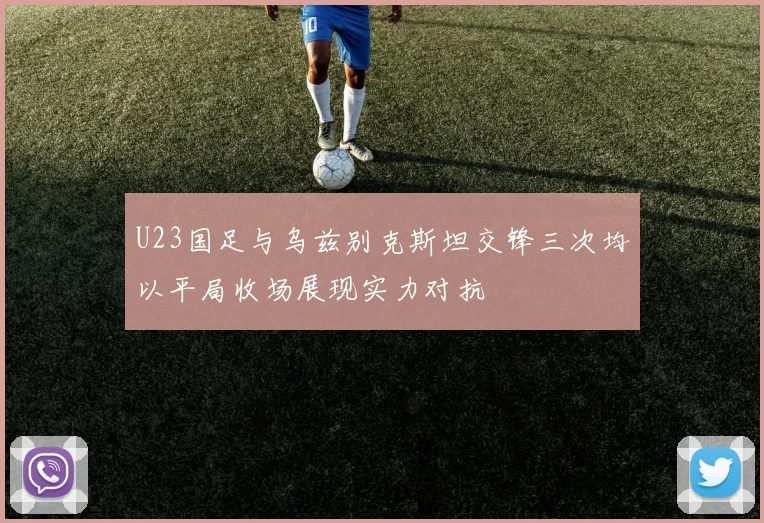 U23国足与乌兹别克斯坦交锋三次均以平局收场展现实力对抗