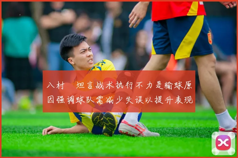 八村塁坦言战术执行不力是输球原因强调球队需减少失误以提升表现