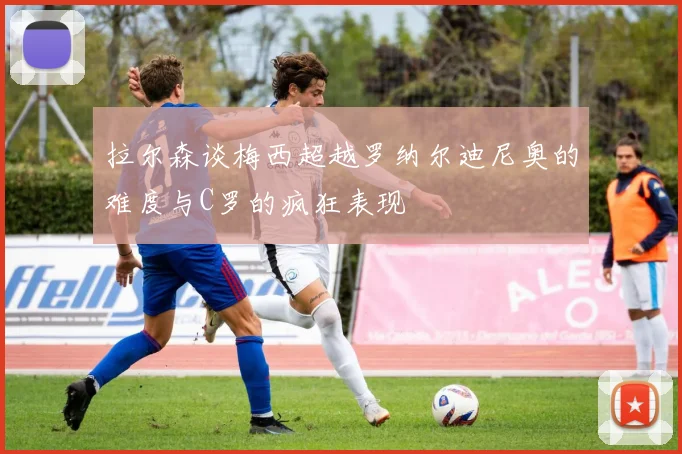 拉尔森谈梅西超越罗纳尔迪尼奥的难度与C罗的疯狂表现