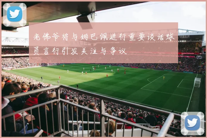 老佛爷将与姆巴佩进行重要谈话球员言行引发关注与争议