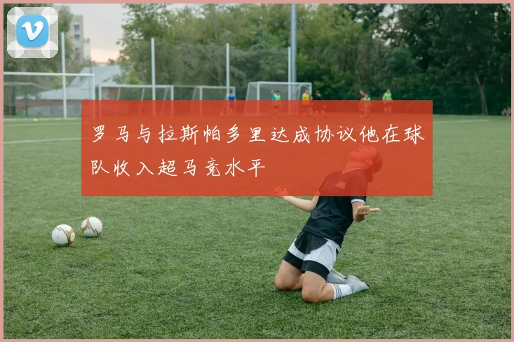 罗马与拉斯帕多里达成协议他在球队收入超马竞水平